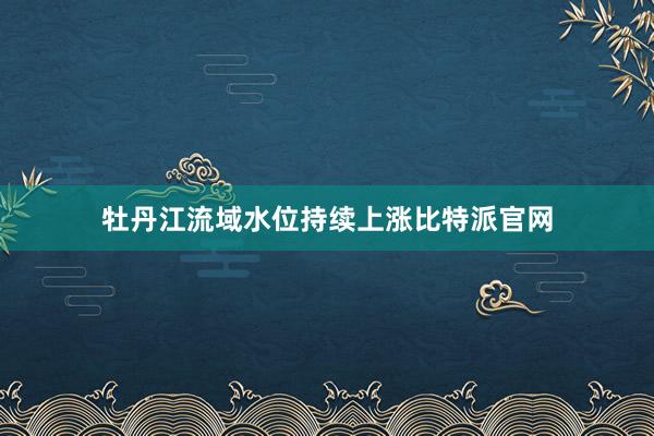 牡丹江流域水位持续上涨比特派官网